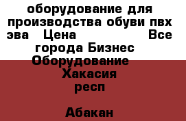 оборудование для производства обуви пвх эва › Цена ­ 5 000 000 - Все города Бизнес » Оборудование   . Хакасия респ.,Абакан г.